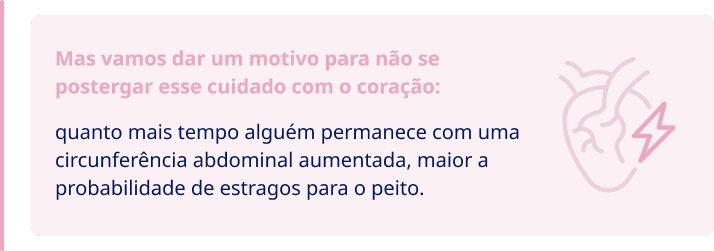 Mas vamos dar um motivo para não se  postergar esse cuidado com o coração: quanto mais tempo alguém permanece com uma  circunferência abdominal aumentada, maior a  probabilidade de estragos para o peito.